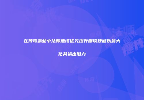 在传奇霸业中法师应该优先提升哪项技能以最大化其输出潜力