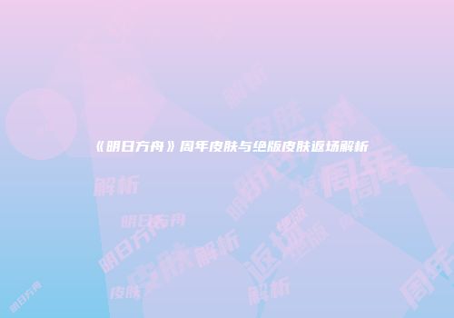 《明日方舟》周年皮肤与绝版皮肤返场解析