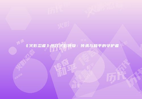 《火影忍者》历代火影传奇：传承与和平的守护者