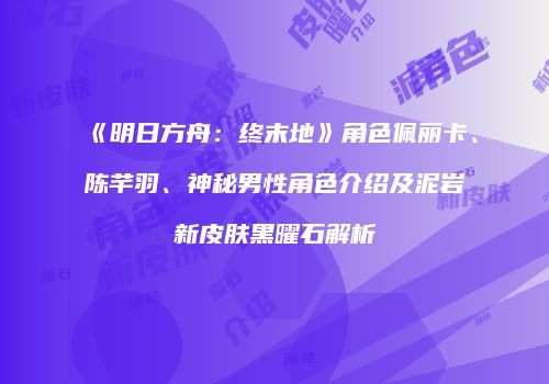 《明日方舟：终末地》角色佩丽卡、陈芊羽、神秘男性角色介绍及泥岩新皮肤黑曜石解析