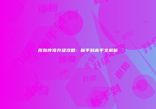 原始传奇升级攻略：新手到高手全解析
