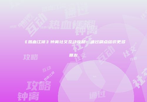 《热血江湖》钟离社交互动攻略:通过刷点结识更多朋友