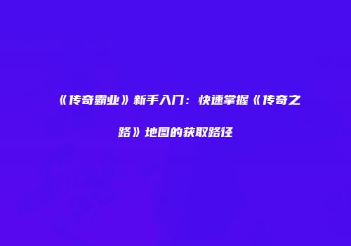 《传奇霸业》新手入门：快速掌握《传奇之路》地图的获取路径