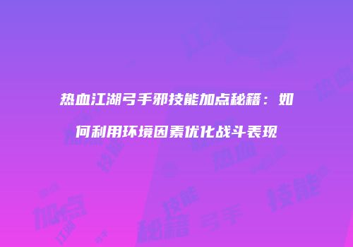 热血江湖弓手邪技能加点秘籍：如何利用环境因素优化战斗表现