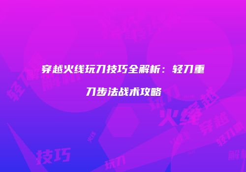 穿越火线玩刀技巧全解析：轻刀重刀步法战术攻略