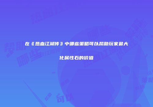 在《热血江湖传》中哪些策略可以帮助玩家最大化属性石的价值