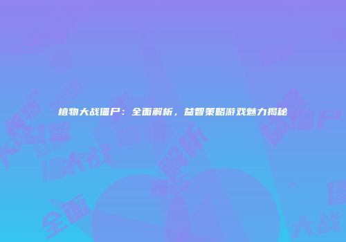 植物大战僵尸：全面解析，益智策略游戏魅力揭秘