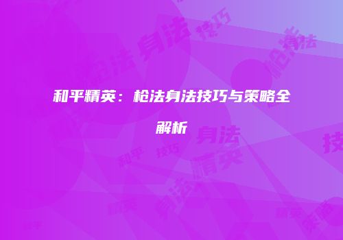 和平精英：枪法身法技巧与策略全解析