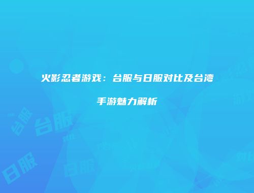 火影忍者游戏：台服与日服对比及台湾手游魅力解析