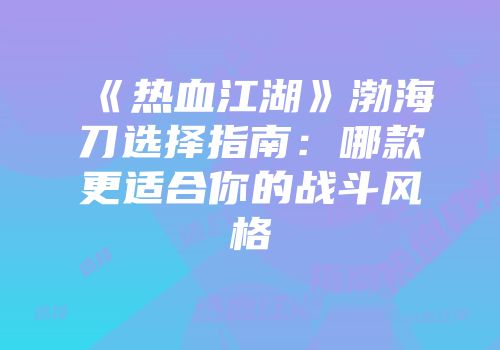 《热血江湖》渤海刀选择指南:哪款更适合你的战斗风格