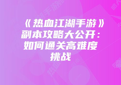 《热血江湖手游》副本攻略大公开：如何通关高难度挑战