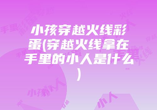 小孩穿越火线彩蛋(穿越火线拿在手里的小人是什么)