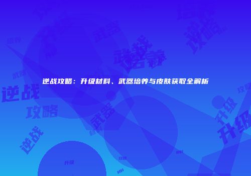 逆战攻略：升级材料、武器培养与皮肤获取全解析