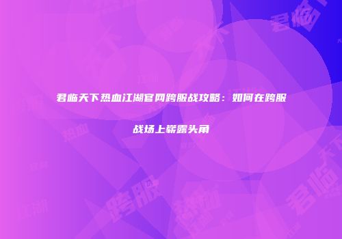 君临天下热血江湖官网跨服战攻略:如何在跨服战场上崭露头角