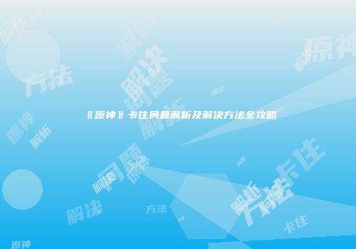 《原神》卡住问题解析及解决方法全攻略