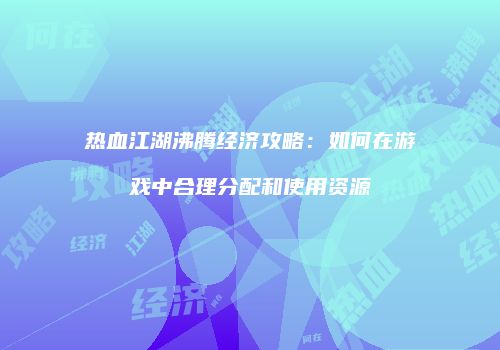 热血江湖沸腾经济攻略：如何在游戏中合理分配和使用资源