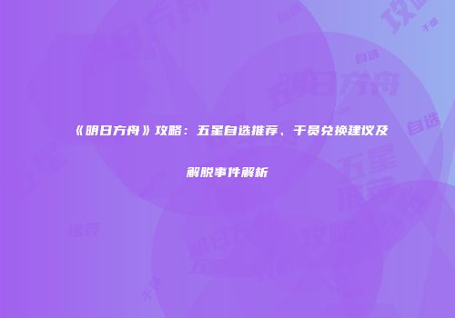《明日方舟》攻略：五星自选推荐、干员兑换建议及解脱事件解析