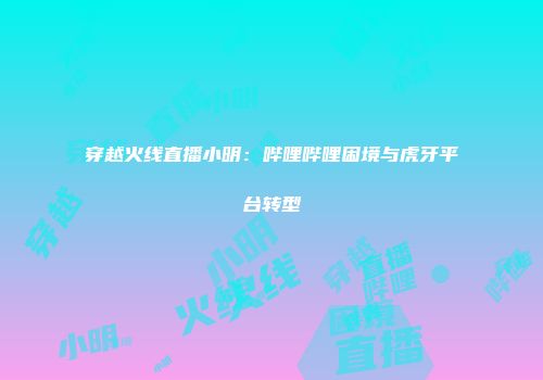 穿越火线直播小明：哔哩哔哩困境与虎牙平台转型