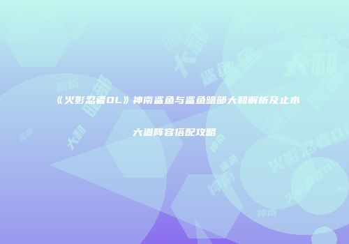 《火影忍者OL》神南鲨鱼与鲨鱼暗部大和解析及止水六道阵容搭配攻略