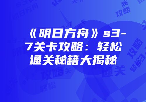 《明日方舟》s3-7关卡攻略：轻松通关秘籍大揭秘