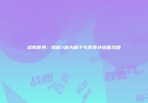 战舰世界：揭秘7级大箱子与各类补给箱攻略
