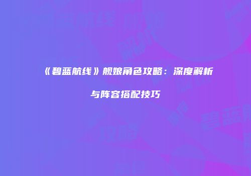 《碧蓝航线》舰娘角色攻略：深度解析与阵容搭配技巧