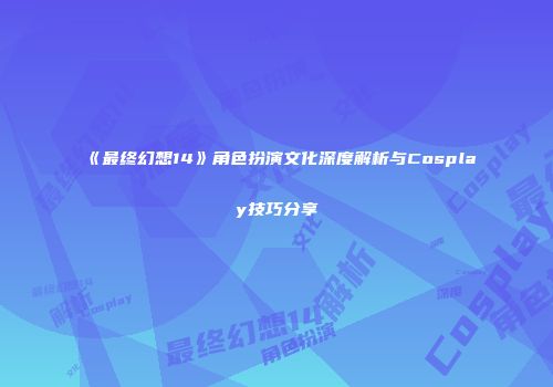 《最终幻想14》角色扮演文化深度解析与Cosplay技巧分享