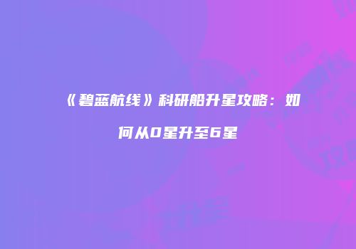 《碧蓝航线》科研船升星攻略：如何从0星升至6星