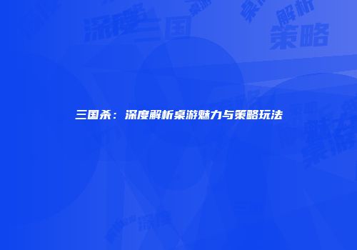 三国杀：深度解析桌游魅力与策略玩法