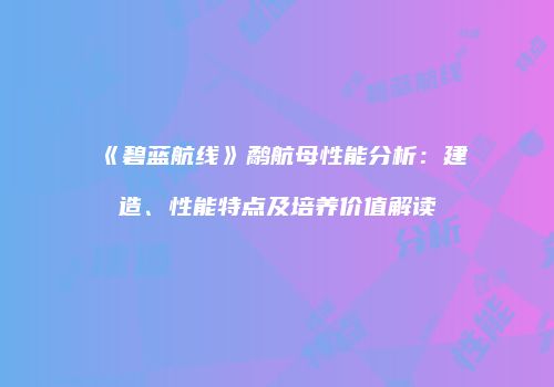 《碧蓝航线》鹬航母性能分析：建造、性能特点及培养价值解读