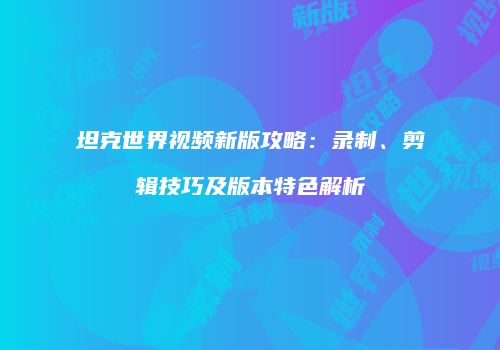 坦克世界视频新版攻略：录制、剪辑技巧及版本特色解析