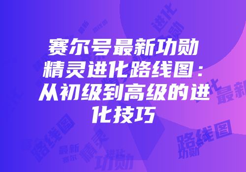 赛尔号最新功勋精灵进化路线图：从初级到高级的进化技巧