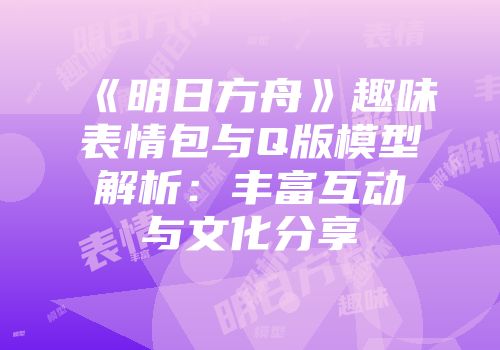 《明日方舟》趣味表情包与Q版模型解析：丰富互动与文化分享