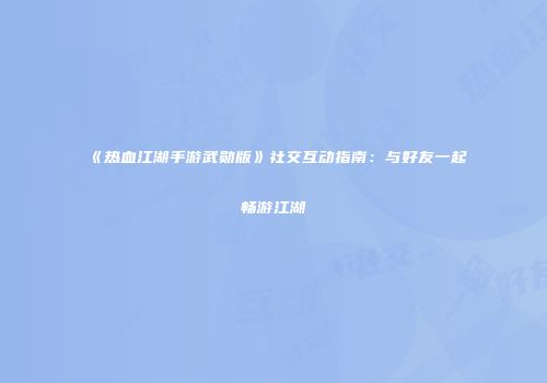 《热血江湖手游武勋版》社交互动指南：与好友一起畅游江湖