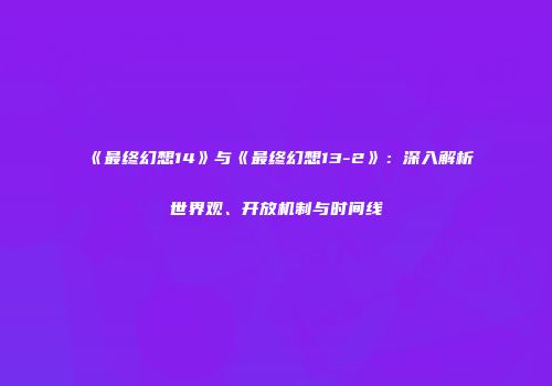 《最终幻想14》与《最终幻想13-2》：深入解析世界观、开放机制与时间线