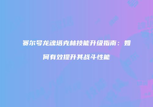 赛尔号龙魂塔克林技能升级指南：如何有效提升其战斗性能