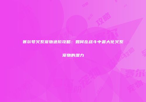 赛尔号火系宠物进阶攻略：如何在战斗中最大化火系宠物的潜力