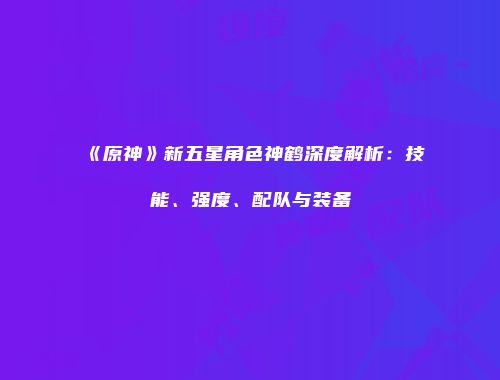 《原神》新五星角色神鹤深度解析：技能、强度、配队与装备
