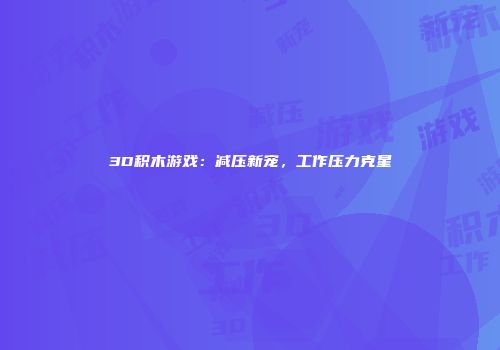 3D积木游戏：减压新宠，工作压力克星