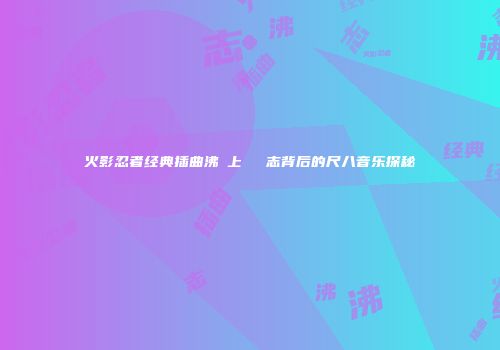火影忍者经典插曲沸き上がる闘志背后的尺八音乐探秘