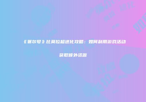 《赛尔号》比莫拉超进化攻略：如何利用游戏活动获取额外资源
