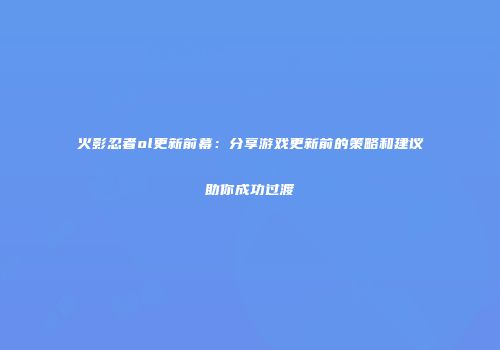 火影忍者ol更新前幕：分享游戏更新前的策略和建议助你成功过渡