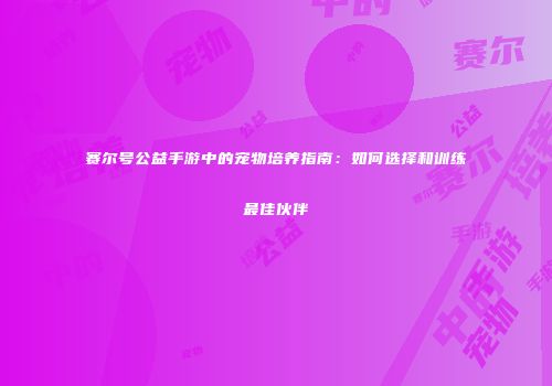 赛尔号公益手游中的宠物培养指南：如何选择和训练最佳伙伴