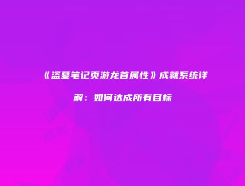 《盗墓笔记页游龙首属性》成就系统详解：如何达成所有目标
