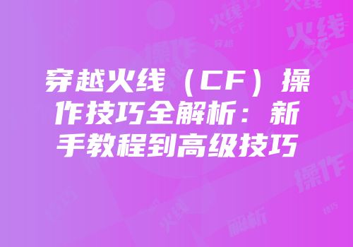 穿越火线（CF）操作技巧全解析：新手教程到高级技巧