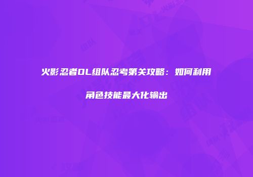 火影忍者OL组队忍考第关攻略：如何利用角色技能最大化输出
