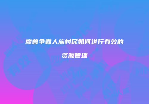 魔兽争霸人族村民如何进行有效的资源管理