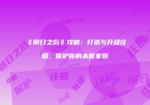 《明日之后》攻略：打造与升级庄园，保护你的末世家园