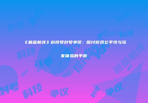 《碧蓝航线》科技号封号争议：探讨游戏公平性与玩家体验的平衡