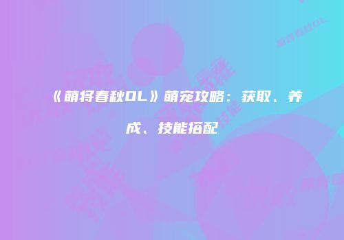 《萌将春秋OL》萌宠攻略：获取、养成、技能搭配